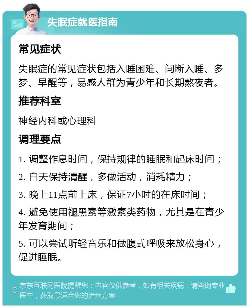 失眠症就医指南 常见症状 失眠症的常见症状包括入睡困难、间断入睡、多梦、早醒等，易感人群为青少年和长期熬夜者。 推荐科室 神经内科或心理科 调理要点 1. 调整作息时间，保持规律的睡眠和起床时间； 2. 白天保持清醒，多做活动，消耗精力； 3. 晚上11点前上床，保证7小时的在床时间； 4. 避免使用褪黑素等激素类药物，尤其是在青少年发育期间； 5. 可以尝试听轻音乐和做腹式呼吸来放松身心，促进睡眠。