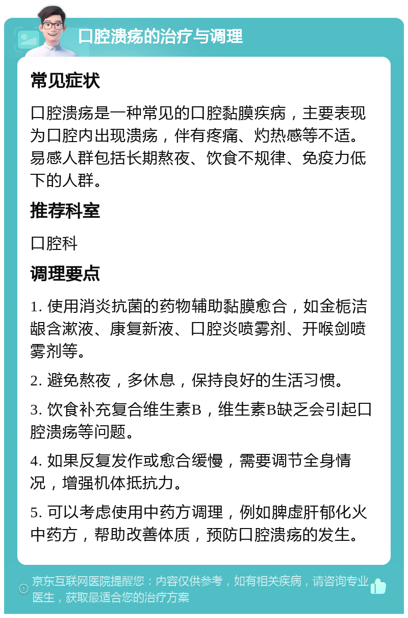 口腔溃疡的治疗与调理 常见症状 口腔溃疡是一种常见的口腔黏膜疾病，主要表现为口腔内出现溃疡，伴有疼痛、灼热感等不适。易感人群包括长期熬夜、饮食不规律、免疫力低下的人群。 推荐科室 口腔科 调理要点 1. 使用消炎抗菌的药物辅助黏膜愈合，如金栀洁龈含漱液、康复新液、口腔炎喷雾剂、开喉剑喷雾剂等。 2. 避免熬夜，多休息，保持良好的生活习惯。 3. 饮食补充复合维生素B，维生素B缺乏会引起口腔溃疡等问题。 4. 如果反复发作或愈合缓慢，需要调节全身情况，增强机体抵抗力。 5. 可以考虑使用中药方调理，例如脾虚肝郁化火中药方，帮助改善体质，预防口腔溃疡的发生。