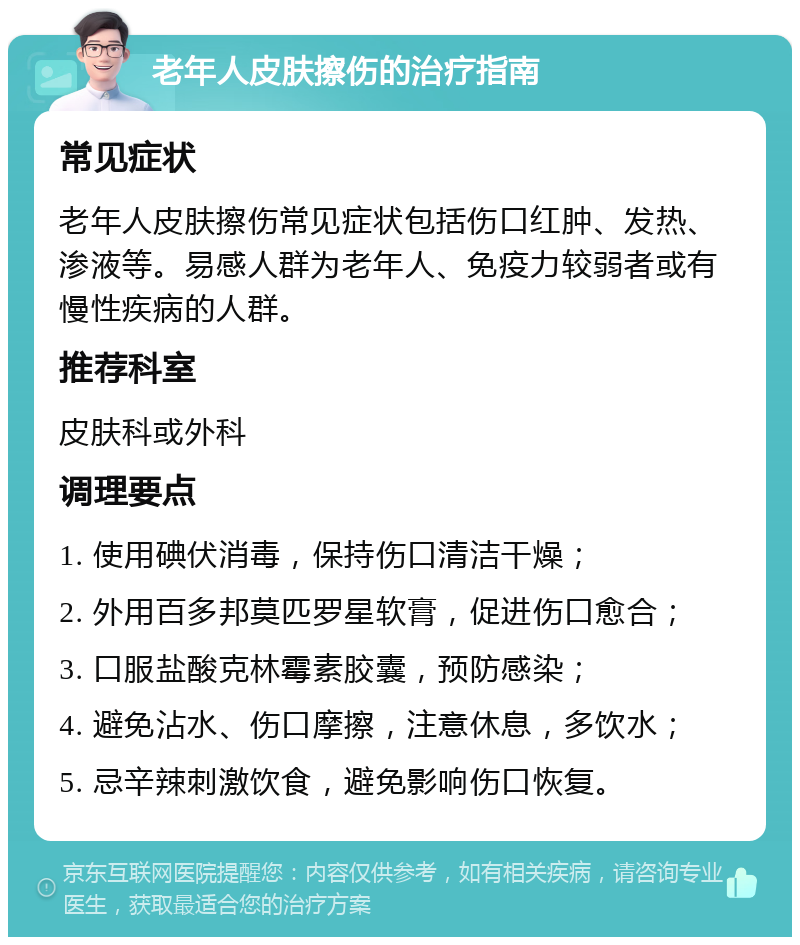 老年人皮肤擦伤的治疗指南 常见症状 老年人皮肤擦伤常见症状包括伤口红肿、发热、渗液等。易感人群为老年人、免疫力较弱者或有慢性疾病的人群。 推荐科室 皮肤科或外科 调理要点 1. 使用碘伏消毒，保持伤口清洁干燥； 2. 外用百多邦莫匹罗星软膏，促进伤口愈合； 3. 口服盐酸克林霉素胶囊，预防感染； 4. 避免沾水、伤口摩擦，注意休息，多饮水； 5. 忌辛辣刺激饮食，避免影响伤口恢复。