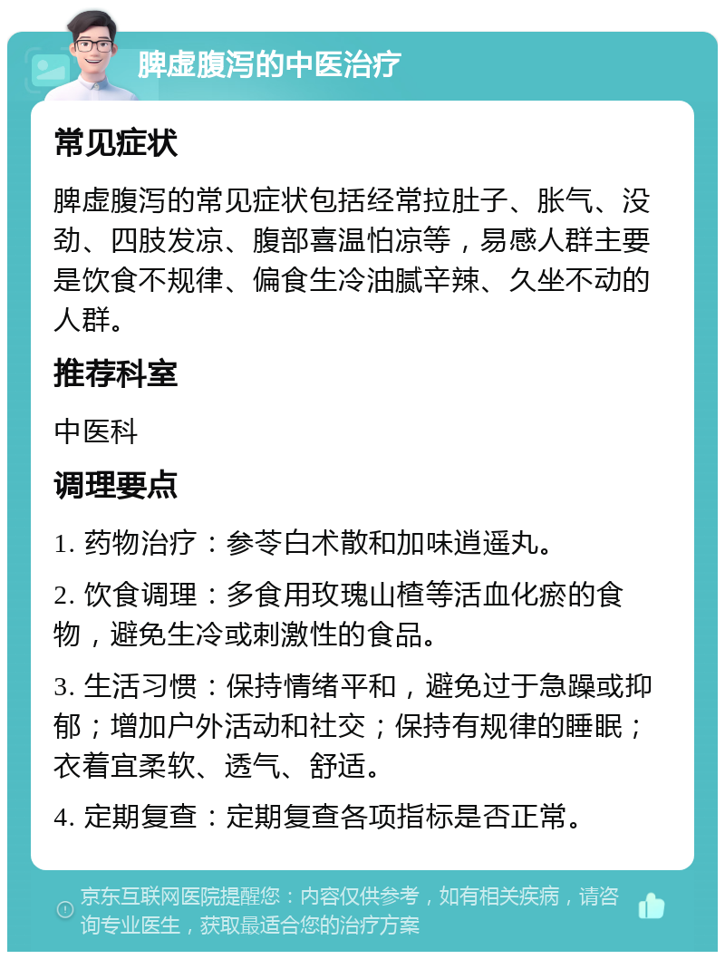 脾虚腹泻的中医治疗 常见症状 脾虚腹泻的常见症状包括经常拉肚子、胀气、没劲、四肢发凉、腹部喜温怕凉等，易感人群主要是饮食不规律、偏食生冷油腻辛辣、久坐不动的人群。 推荐科室 中医科 调理要点 1. 药物治疗：参苓白术散和加味逍遥丸。 2. 饮食调理：多食用玫瑰山楂等活血化瘀的食物，避免生冷或刺激性的食品。 3. 生活习惯：保持情绪平和，避免过于急躁或抑郁；增加户外活动和社交；保持有规律的睡眠；衣着宜柔软、透气、舒适。 4. 定期复查：定期复查各项指标是否正常。