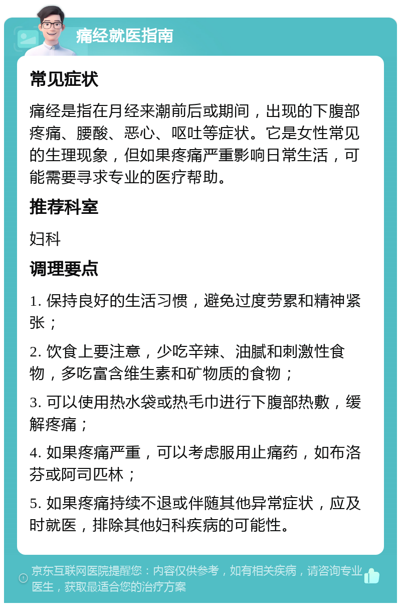 痛经就医指南 常见症状 痛经是指在月经来潮前后或期间，出现的下腹部疼痛、腰酸、恶心、呕吐等症状。它是女性常见的生理现象，但如果疼痛严重影响日常生活，可能需要寻求专业的医疗帮助。 推荐科室 妇科 调理要点 1. 保持良好的生活习惯，避免过度劳累和精神紧张； 2. 饮食上要注意，少吃辛辣、油腻和刺激性食物，多吃富含维生素和矿物质的食物； 3. 可以使用热水袋或热毛巾进行下腹部热敷，缓解疼痛； 4. 如果疼痛严重，可以考虑服用止痛药，如布洛芬或阿司匹林； 5. 如果疼痛持续不退或伴随其他异常症状，应及时就医，排除其他妇科疾病的可能性。