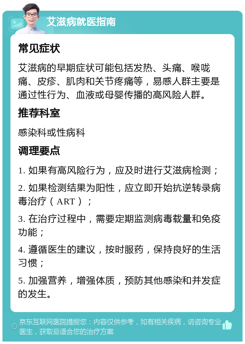 艾滋病就医指南 常见症状 艾滋病的早期症状可能包括发热、头痛、喉咙痛、皮疹、肌肉和关节疼痛等，易感人群主要是通过性行为、血液或母婴传播的高风险人群。 推荐科室 感染科或性病科 调理要点 1. 如果有高风险行为，应及时进行艾滋病检测； 2. 如果检测结果为阳性，应立即开始抗逆转录病毒治疗（ART）； 3. 在治疗过程中，需要定期监测病毒载量和免疫功能； 4. 遵循医生的建议，按时服药，保持良好的生活习惯； 5. 加强营养，增强体质，预防其他感染和并发症的发生。