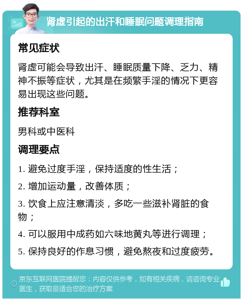 肾虚引起的出汗和睡眠问题调理指南 常见症状 肾虚可能会导致出汗、睡眠质量下降、乏力、精神不振等症状，尤其是在频繁手淫的情况下更容易出现这些问题。 推荐科室 男科或中医科 调理要点 1. 避免过度手淫，保持适度的性生活； 2. 增加运动量，改善体质； 3. 饮食上应注意清淡，多吃一些滋补肾脏的食物； 4. 可以服用中成药如六味地黄丸等进行调理； 5. 保持良好的作息习惯，避免熬夜和过度疲劳。