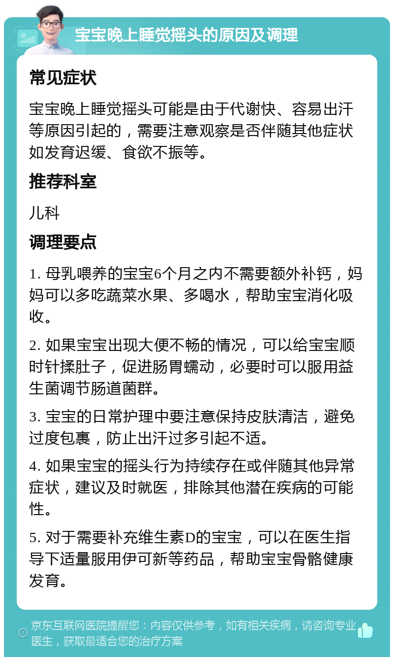 宝宝晚上睡觉摇头的原因及调理 常见症状 宝宝晚上睡觉摇头可能是由于代谢快、容易出汗等原因引起的，需要注意观察是否伴随其他症状如发育迟缓、食欲不振等。 推荐科室 儿科 调理要点 1. 母乳喂养的宝宝6个月之内不需要额外补钙，妈妈可以多吃蔬菜水果、多喝水，帮助宝宝消化吸收。 2. 如果宝宝出现大便不畅的情况，可以给宝宝顺时针揉肚子，促进肠胃蠕动，必要时可以服用益生菌调节肠道菌群。 3. 宝宝的日常护理中要注意保持皮肤清洁，避免过度包裹，防止出汗过多引起不适。 4. 如果宝宝的摇头行为持续存在或伴随其他异常症状，建议及时就医，排除其他潜在疾病的可能性。 5. 对于需要补充维生素D的宝宝，可以在医生指导下适量服用伊可新等药品，帮助宝宝骨骼健康发育。