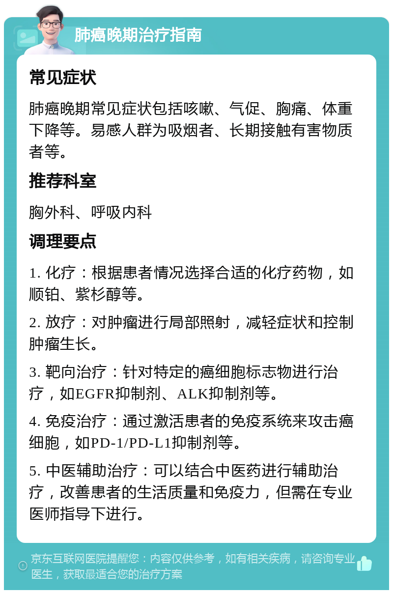 肺癌晚期治疗指南 常见症状 肺癌晚期常见症状包括咳嗽、气促、胸痛、体重下降等。易感人群为吸烟者、长期接触有害物质者等。 推荐科室 胸外科、呼吸内科 调理要点 1. 化疗：根据患者情况选择合适的化疗药物，如顺铂、紫杉醇等。 2. 放疗：对肿瘤进行局部照射，减轻症状和控制肿瘤生长。 3. 靶向治疗：针对特定的癌细胞标志物进行治疗，如EGFR抑制剂、ALK抑制剂等。 4. 免疫治疗：通过激活患者的免疫系统来攻击癌细胞，如PD-1/PD-L1抑制剂等。 5. 中医辅助治疗：可以结合中医药进行辅助治疗，改善患者的生活质量和免疫力，但需在专业医师指导下进行。