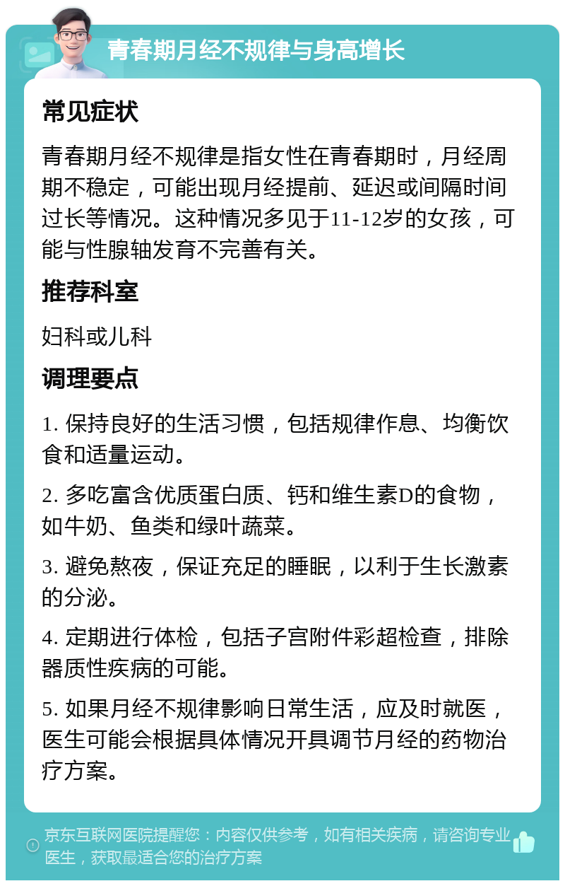 青春期月经不规律与身高增长 常见症状 青春期月经不规律是指女性在青春期时，月经周期不稳定，可能出现月经提前、延迟或间隔时间过长等情况。这种情况多见于11-12岁的女孩，可能与性腺轴发育不完善有关。 推荐科室 妇科或儿科 调理要点 1. 保持良好的生活习惯，包括规律作息、均衡饮食和适量运动。 2. 多吃富含优质蛋白质、钙和维生素D的食物，如牛奶、鱼类和绿叶蔬菜。 3. 避免熬夜，保证充足的睡眠，以利于生长激素的分泌。 4. 定期进行体检，包括子宫附件彩超检查，排除器质性疾病的可能。 5. 如果月经不规律影响日常生活，应及时就医，医生可能会根据具体情况开具调节月经的药物治疗方案。