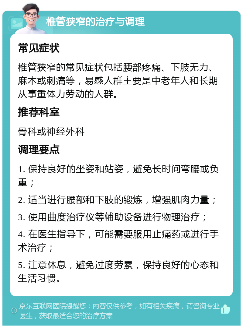 椎管狭窄的治疗与调理 常见症状 椎管狭窄的常见症状包括腰部疼痛、下肢无力、麻木或刺痛等，易感人群主要是中老年人和长期从事重体力劳动的人群。 推荐科室 骨科或神经外科 调理要点 1. 保持良好的坐姿和站姿，避免长时间弯腰或负重； 2. 适当进行腰部和下肢的锻炼，增强肌肉力量； 3. 使用曲度治疗仪等辅助设备进行物理治疗； 4. 在医生指导下，可能需要服用止痛药或进行手术治疗； 5. 注意休息，避免过度劳累，保持良好的心态和生活习惯。