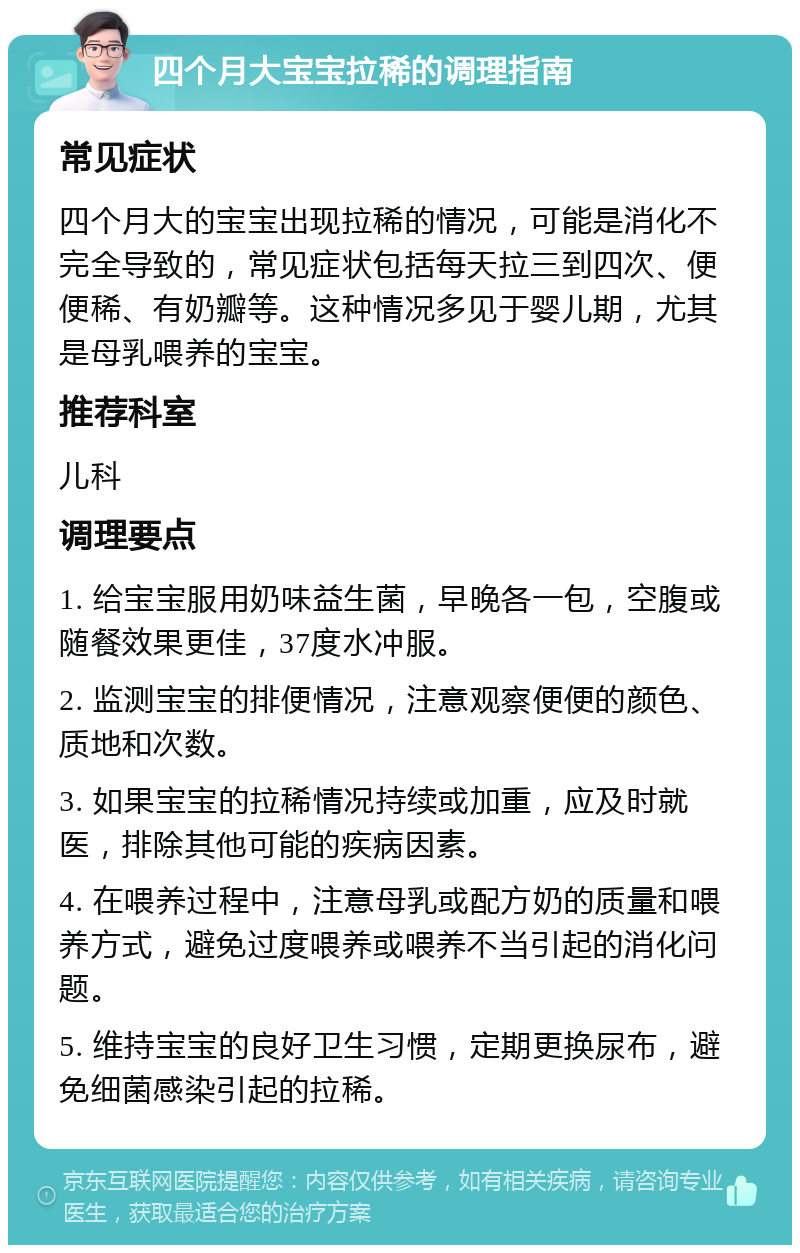 四个月大宝宝拉稀的调理指南 常见症状 四个月大的宝宝出现拉稀的情况，可能是消化不完全导致的，常见症状包括每天拉三到四次、便便稀、有奶瓣等。这种情况多见于婴儿期，尤其是母乳喂养的宝宝。 推荐科室 儿科 调理要点 1. 给宝宝服用奶味益生菌，早晚各一包，空腹或随餐效果更佳，37度水冲服。 2. 监测宝宝的排便情况，注意观察便便的颜色、质地和次数。 3. 如果宝宝的拉稀情况持续或加重，应及时就医，排除其他可能的疾病因素。 4. 在喂养过程中，注意母乳或配方奶的质量和喂养方式，避免过度喂养或喂养不当引起的消化问题。 5. 维持宝宝的良好卫生习惯，定期更换尿布，避免细菌感染引起的拉稀。