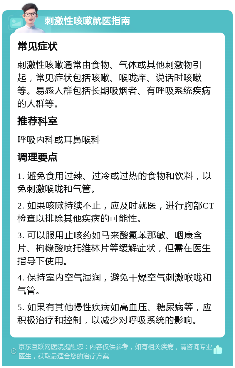 刺激性咳嗽就医指南 常见症状 刺激性咳嗽通常由食物、气体或其他刺激物引起，常见症状包括咳嗽、喉咙痒、说话时咳嗽等。易感人群包括长期吸烟者、有呼吸系统疾病的人群等。 推荐科室 呼吸内科或耳鼻喉科 调理要点 1. 避免食用过辣、过冷或过热的食物和饮料，以免刺激喉咙和气管。 2. 如果咳嗽持续不止，应及时就医，进行胸部CT检查以排除其他疾病的可能性。 3. 可以服用止咳药如马来酸氯苯那敏、咽康含片、枸橼酸喷托维林片等缓解症状，但需在医生指导下使用。 4. 保持室内空气湿润，避免干燥空气刺激喉咙和气管。 5. 如果有其他慢性疾病如高血压、糖尿病等，应积极治疗和控制，以减少对呼吸系统的影响。