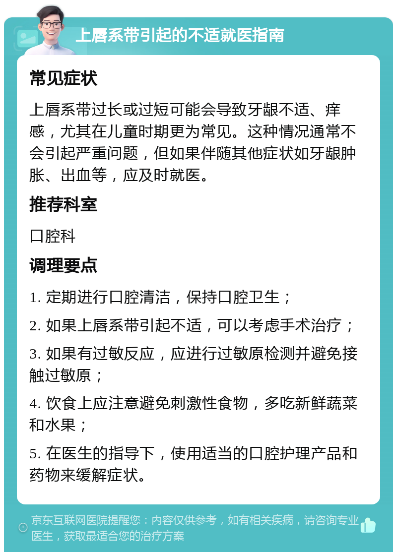 上唇系带引起的不适就医指南 常见症状 上唇系带过长或过短可能会导致牙龈不适、痒感，尤其在儿童时期更为常见。这种情况通常不会引起严重问题，但如果伴随其他症状如牙龈肿胀、出血等，应及时就医。 推荐科室 口腔科 调理要点 1. 定期进行口腔清洁，保持口腔卫生； 2. 如果上唇系带引起不适，可以考虑手术治疗； 3. 如果有过敏反应，应进行过敏原检测并避免接触过敏原； 4. 饮食上应注意避免刺激性食物，多吃新鲜蔬菜和水果； 5. 在医生的指导下，使用适当的口腔护理产品和药物来缓解症状。