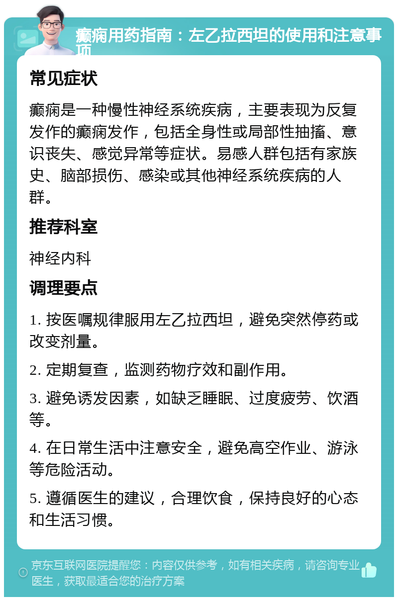 癫痫用药指南：左乙拉西坦的使用和注意事项 常见症状 癫痫是一种慢性神经系统疾病，主要表现为反复发作的癫痫发作，包括全身性或局部性抽搐、意识丧失、感觉异常等症状。易感人群包括有家族史、脑部损伤、感染或其他神经系统疾病的人群。 推荐科室 神经内科 调理要点 1. 按医嘱规律服用左乙拉西坦，避免突然停药或改变剂量。 2. 定期复查，监测药物疗效和副作用。 3. 避免诱发因素，如缺乏睡眠、过度疲劳、饮酒等。 4. 在日常生活中注意安全，避免高空作业、游泳等危险活动。 5. 遵循医生的建议，合理饮食，保持良好的心态和生活习惯。