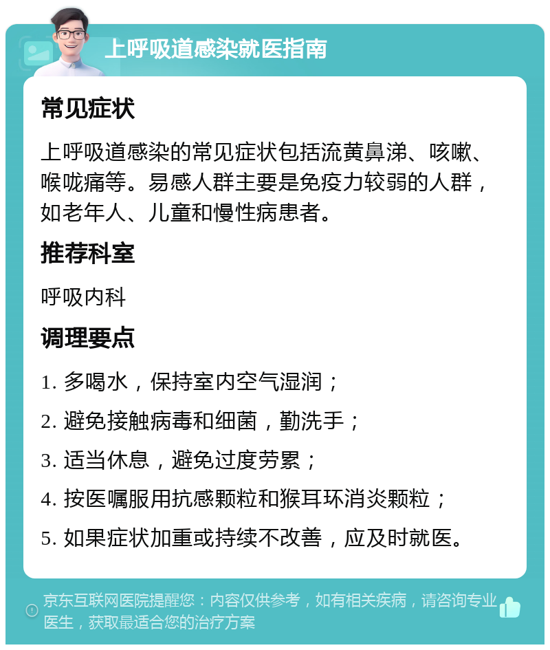 上呼吸道感染就医指南 常见症状 上呼吸道感染的常见症状包括流黄鼻涕、咳嗽、喉咙痛等。易感人群主要是免疫力较弱的人群，如老年人、儿童和慢性病患者。 推荐科室 呼吸内科 调理要点 1. 多喝水，保持室内空气湿润； 2. 避免接触病毒和细菌，勤洗手； 3. 适当休息，避免过度劳累； 4. 按医嘱服用抗感颗粒和猴耳环消炎颗粒； 5. 如果症状加重或持续不改善，应及时就医。