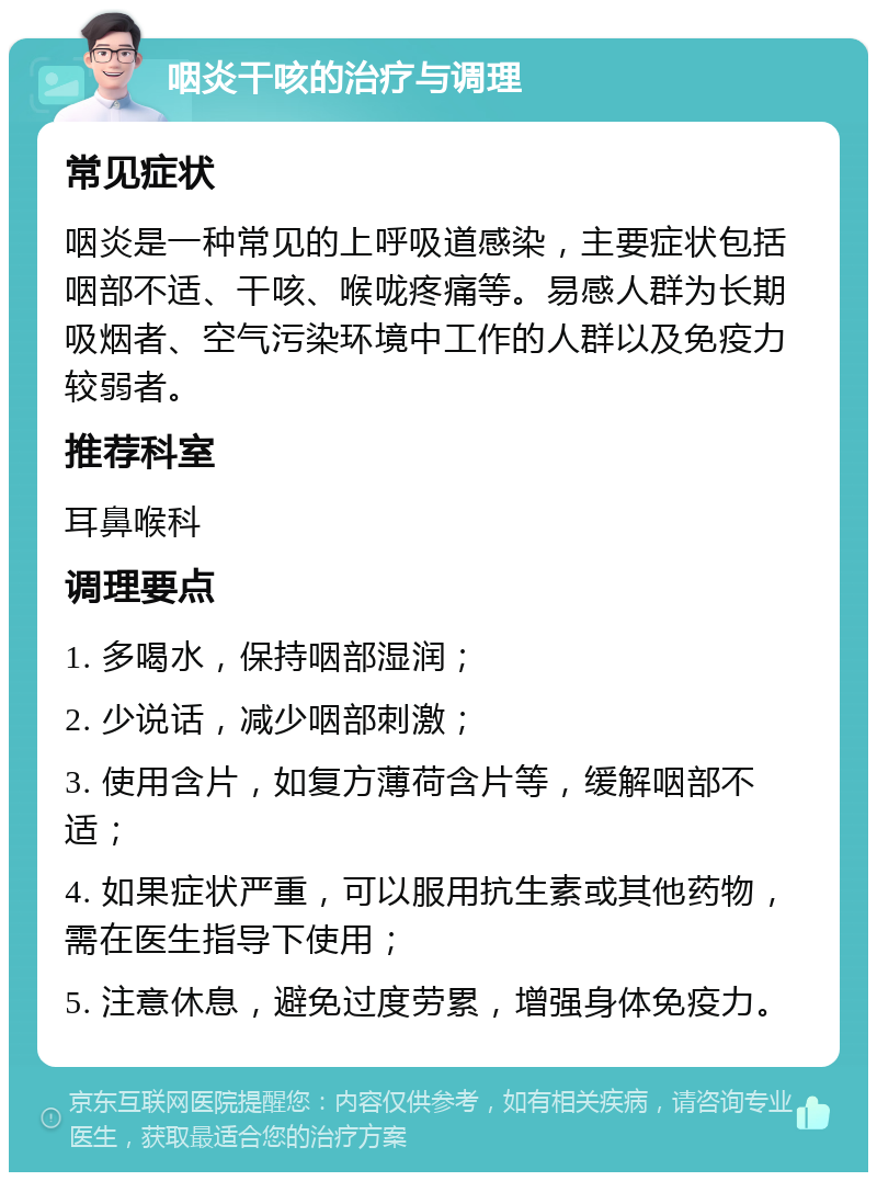 咽炎干咳的治疗与调理 常见症状 咽炎是一种常见的上呼吸道感染，主要症状包括咽部不适、干咳、喉咙疼痛等。易感人群为长期吸烟者、空气污染环境中工作的人群以及免疫力较弱者。 推荐科室 耳鼻喉科 调理要点 1. 多喝水，保持咽部湿润； 2. 少说话，减少咽部刺激； 3. 使用含片，如复方薄荷含片等，缓解咽部不适； 4. 如果症状严重，可以服用抗生素或其他药物，需在医生指导下使用； 5. 注意休息，避免过度劳累，增强身体免疫力。