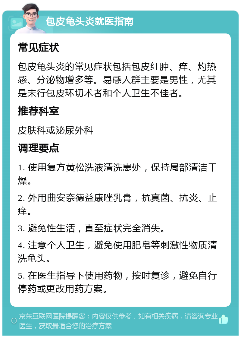 包皮龟头炎就医指南 常见症状 包皮龟头炎的常见症状包括包皮红肿、痒、灼热感、分泌物增多等。易感人群主要是男性，尤其是未行包皮环切术者和个人卫生不佳者。 推荐科室 皮肤科或泌尿外科 调理要点 1. 使用复方黄松洗液清洗患处，保持局部清洁干燥。 2. 外用曲安奈德益康唑乳膏，抗真菌、抗炎、止痒。 3. 避免性生活，直至症状完全消失。 4. 注意个人卫生，避免使用肥皂等刺激性物质清洗龟头。 5. 在医生指导下使用药物，按时复诊，避免自行停药或更改用药方案。