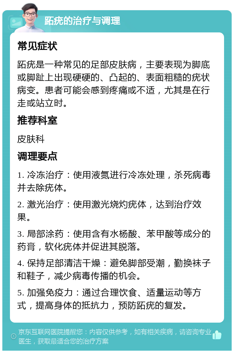 跖疣的治疗与调理 常见症状 跖疣是一种常见的足部皮肤病，主要表现为脚底或脚趾上出现硬硬的、凸起的、表面粗糙的疣状病变。患者可能会感到疼痛或不适，尤其是在行走或站立时。 推荐科室 皮肤科 调理要点 1. 冷冻治疗：使用液氮进行冷冻处理，杀死病毒并去除疣体。 2. 激光治疗：使用激光烧灼疣体，达到治疗效果。 3. 局部涂药：使用含有水杨酸、苯甲酸等成分的药膏，软化疣体并促进其脱落。 4. 保持足部清洁干燥：避免脚部受潮，勤换袜子和鞋子，减少病毒传播的机会。 5. 加强免疫力：通过合理饮食、适量运动等方式，提高身体的抵抗力，预防跖疣的复发。