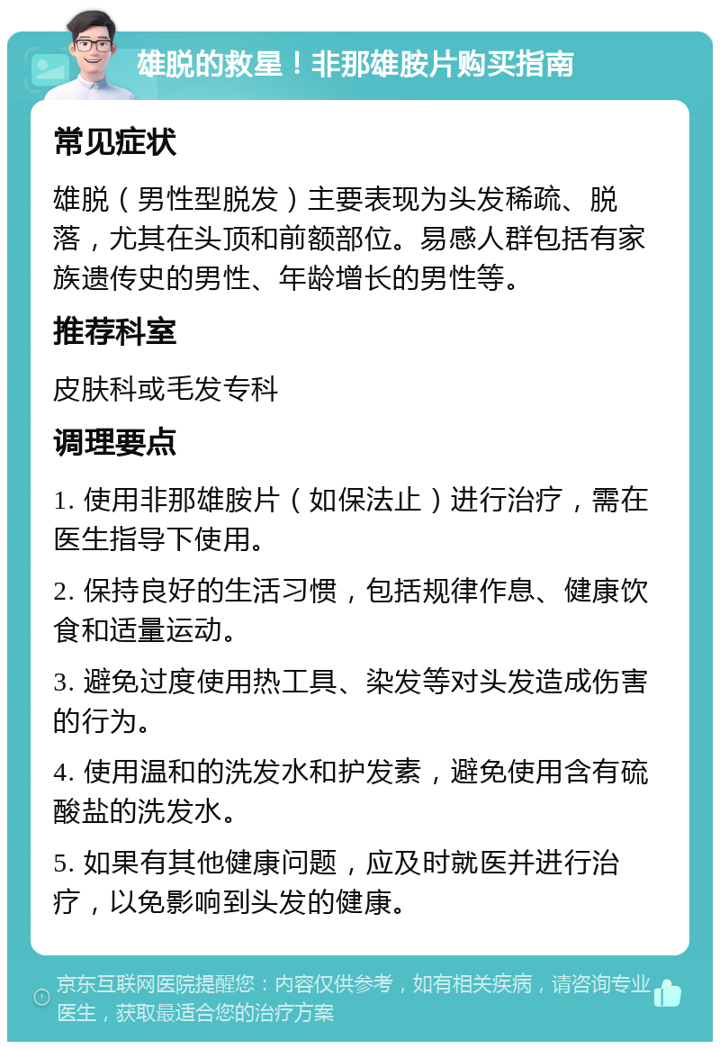 雄脱的救星！非那雄胺片购买指南 常见症状 雄脱（男性型脱发）主要表现为头发稀疏、脱落，尤其在头顶和前额部位。易感人群包括有家族遗传史的男性、年龄增长的男性等。 推荐科室 皮肤科或毛发专科 调理要点 1. 使用非那雄胺片（如保法止）进行治疗，需在医生指导下使用。 2. 保持良好的生活习惯，包括规律作息、健康饮食和适量运动。 3. 避免过度使用热工具、染发等对头发造成伤害的行为。 4. 使用温和的洗发水和护发素，避免使用含有硫酸盐的洗发水。 5. 如果有其他健康问题，应及时就医并进行治疗，以免影响到头发的健康。