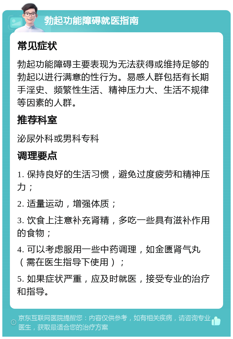 勃起功能障碍就医指南 常见症状 勃起功能障碍主要表现为无法获得或维持足够的勃起以进行满意的性行为。易感人群包括有长期手淫史、频繁性生活、精神压力大、生活不规律等因素的人群。 推荐科室 泌尿外科或男科专科 调理要点 1. 保持良好的生活习惯，避免过度疲劳和精神压力； 2. 适量运动，增强体质； 3. 饮食上注意补充肾精，多吃一些具有滋补作用的食物； 4. 可以考虑服用一些中药调理，如金匮肾气丸（需在医生指导下使用）； 5. 如果症状严重，应及时就医，接受专业的治疗和指导。