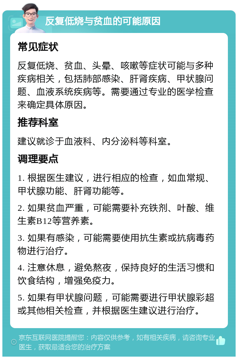 反复低烧与贫血的可能原因 常见症状 反复低烧、贫血、头晕、咳嗽等症状可能与多种疾病相关，包括肺部感染、肝肾疾病、甲状腺问题、血液系统疾病等。需要通过专业的医学检查来确定具体原因。 推荐科室 建议就诊于血液科、内分泌科等科室。 调理要点 1. 根据医生建议，进行相应的检查，如血常规、甲状腺功能、肝肾功能等。 2. 如果贫血严重，可能需要补充铁剂、叶酸、维生素B12等营养素。 3. 如果有感染，可能需要使用抗生素或抗病毒药物进行治疗。 4. 注意休息，避免熬夜，保持良好的生活习惯和饮食结构，增强免疫力。 5. 如果有甲状腺问题，可能需要进行甲状腺彩超或其他相关检查，并根据医生建议进行治疗。