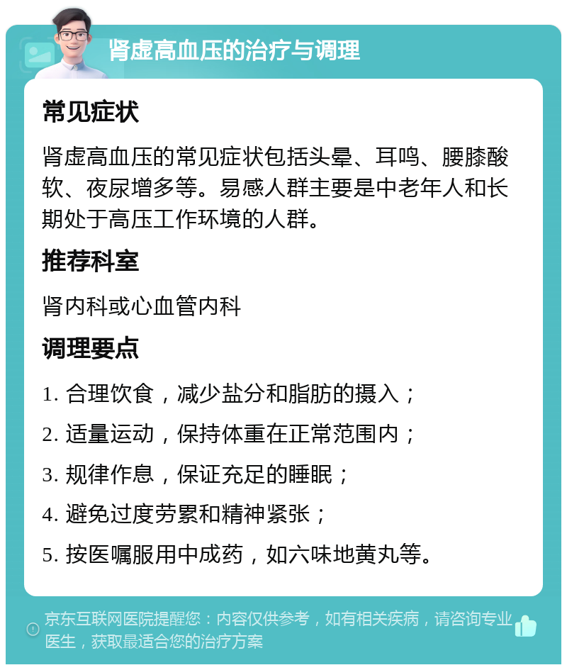 肾虚高血压的治疗与调理 常见症状 肾虚高血压的常见症状包括头晕、耳鸣、腰膝酸软、夜尿增多等。易感人群主要是中老年人和长期处于高压工作环境的人群。 推荐科室 肾内科或心血管内科 调理要点 1. 合理饮食，减少盐分和脂肪的摄入； 2. 适量运动，保持体重在正常范围内； 3. 规律作息，保证充足的睡眠； 4. 避免过度劳累和精神紧张； 5. 按医嘱服用中成药，如六味地黄丸等。