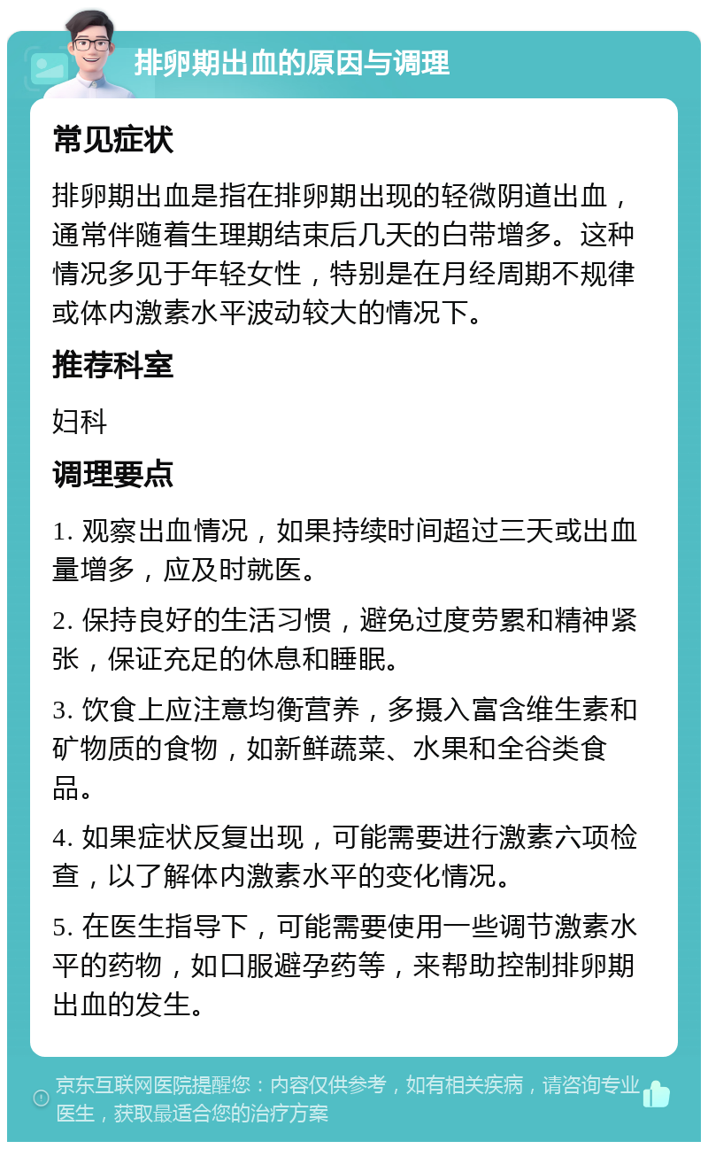 排卵期出血的原因与调理 常见症状 排卵期出血是指在排卵期出现的轻微阴道出血，通常伴随着生理期结束后几天的白带增多。这种情况多见于年轻女性，特别是在月经周期不规律或体内激素水平波动较大的情况下。 推荐科室 妇科 调理要点 1. 观察出血情况，如果持续时间超过三天或出血量增多，应及时就医。 2. 保持良好的生活习惯，避免过度劳累和精神紧张，保证充足的休息和睡眠。 3. 饮食上应注意均衡营养，多摄入富含维生素和矿物质的食物，如新鲜蔬菜、水果和全谷类食品。 4. 如果症状反复出现，可能需要进行激素六项检查，以了解体内激素水平的变化情况。 5. 在医生指导下，可能需要使用一些调节激素水平的药物，如口服避孕药等，来帮助控制排卵期出血的发生。