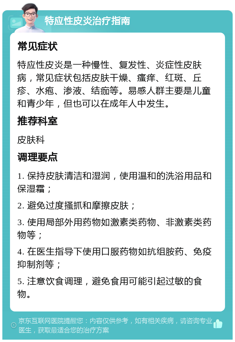 特应性皮炎治疗指南 常见症状 特应性皮炎是一种慢性、复发性、炎症性皮肤病，常见症状包括皮肤干燥、瘙痒、红斑、丘疹、水疱、渗液、结痂等。易感人群主要是儿童和青少年，但也可以在成年人中发生。 推荐科室 皮肤科 调理要点 1. 保持皮肤清洁和湿润，使用温和的洗浴用品和保湿霜； 2. 避免过度搔抓和摩擦皮肤； 3. 使用局部外用药物如激素类药物、非激素类药物等； 4. 在医生指导下使用口服药物如抗组胺药、免疫抑制剂等； 5. 注意饮食调理，避免食用可能引起过敏的食物。