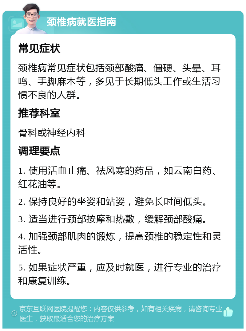 颈椎病就医指南 常见症状 颈椎病常见症状包括颈部酸痛、僵硬、头晕、耳鸣、手脚麻木等，多见于长期低头工作或生活习惯不良的人群。 推荐科室 骨科或神经内科 调理要点 1. 使用活血止痛、祛风寒的药品，如云南白药、红花油等。 2. 保持良好的坐姿和站姿，避免长时间低头。 3. 适当进行颈部按摩和热敷，缓解颈部酸痛。 4. 加强颈部肌肉的锻炼，提高颈椎的稳定性和灵活性。 5. 如果症状严重，应及时就医，进行专业的治疗和康复训练。