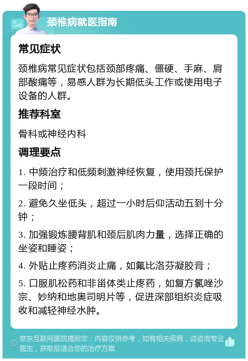 颈椎病就医指南 常见症状 颈椎病常见症状包括颈部疼痛、僵硬、手麻、肩部酸痛等，易感人群为长期低头工作或使用电子设备的人群。 推荐科室 骨科或神经内科 调理要点 1. 中频治疗和低频刺激神经恢复，使用颈托保护一段时间； 2. 避免久坐低头，超过一小时后仰活动五到十分钟； 3. 加强锻炼腰背肌和颈后肌肉力量，选择正确的坐姿和睡姿； 4. 外贴止疼药消炎止痛，如氟比洛芬凝胶膏； 5. 口服肌松药和非甾体类止疼药，如复方氯唑沙宗、妙纳和地奥司明片等，促进深部组织炎症吸收和减轻神经水肿。