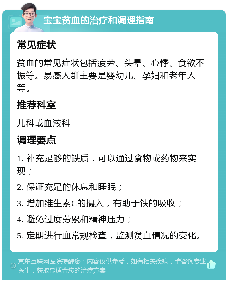 宝宝贫血的治疗和调理指南 常见症状 贫血的常见症状包括疲劳、头晕、心悸、食欲不振等。易感人群主要是婴幼儿、孕妇和老年人等。 推荐科室 儿科或血液科 调理要点 1. 补充足够的铁质，可以通过食物或药物来实现； 2. 保证充足的休息和睡眠； 3. 增加维生素C的摄入，有助于铁的吸收； 4. 避免过度劳累和精神压力； 5. 定期进行血常规检查，监测贫血情况的变化。