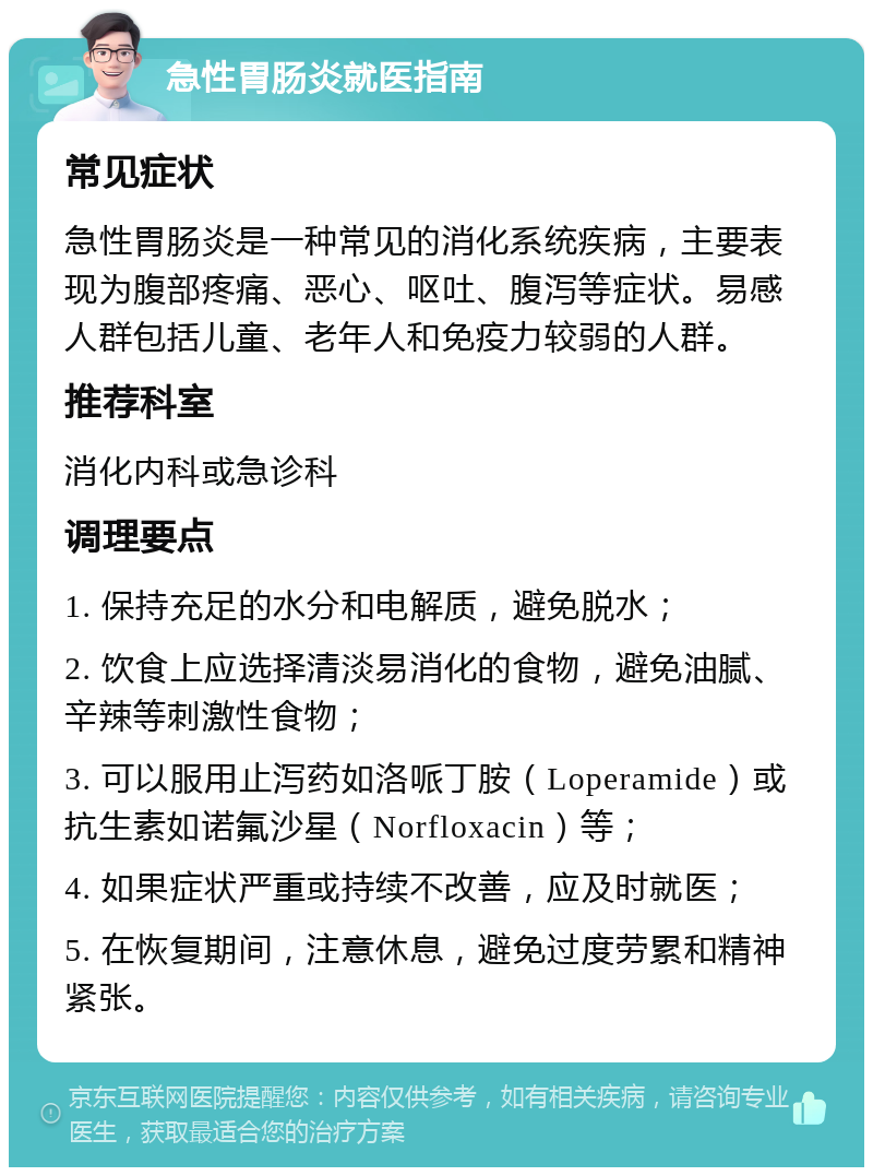 急性胃肠炎就医指南 常见症状 急性胃肠炎是一种常见的消化系统疾病，主要表现为腹部疼痛、恶心、呕吐、腹泻等症状。易感人群包括儿童、老年人和免疫力较弱的人群。 推荐科室 消化内科或急诊科 调理要点 1. 保持充足的水分和电解质，避免脱水； 2. 饮食上应选择清淡易消化的食物，避免油腻、辛辣等刺激性食物； 3. 可以服用止泻药如洛哌丁胺（Loperamide）或抗生素如诺氟沙星（Norfloxacin）等； 4. 如果症状严重或持续不改善，应及时就医； 5. 在恢复期间，注意休息，避免过度劳累和精神紧张。