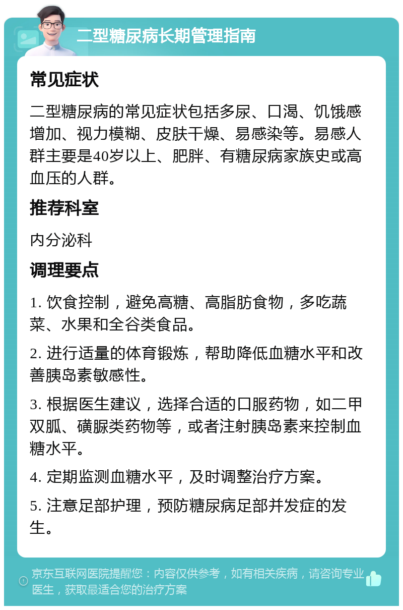 二型糖尿病长期管理指南 常见症状 二型糖尿病的常见症状包括多尿、口渴、饥饿感增加、视力模糊、皮肤干燥、易感染等。易感人群主要是40岁以上、肥胖、有糖尿病家族史或高血压的人群。 推荐科室 内分泌科 调理要点 1. 饮食控制，避免高糖、高脂肪食物，多吃蔬菜、水果和全谷类食品。 2. 进行适量的体育锻炼，帮助降低血糖水平和改善胰岛素敏感性。 3. 根据医生建议，选择合适的口服药物，如二甲双胍、磺脲类药物等，或者注射胰岛素来控制血糖水平。 4. 定期监测血糖水平，及时调整治疗方案。 5. 注意足部护理，预防糖尿病足部并发症的发生。