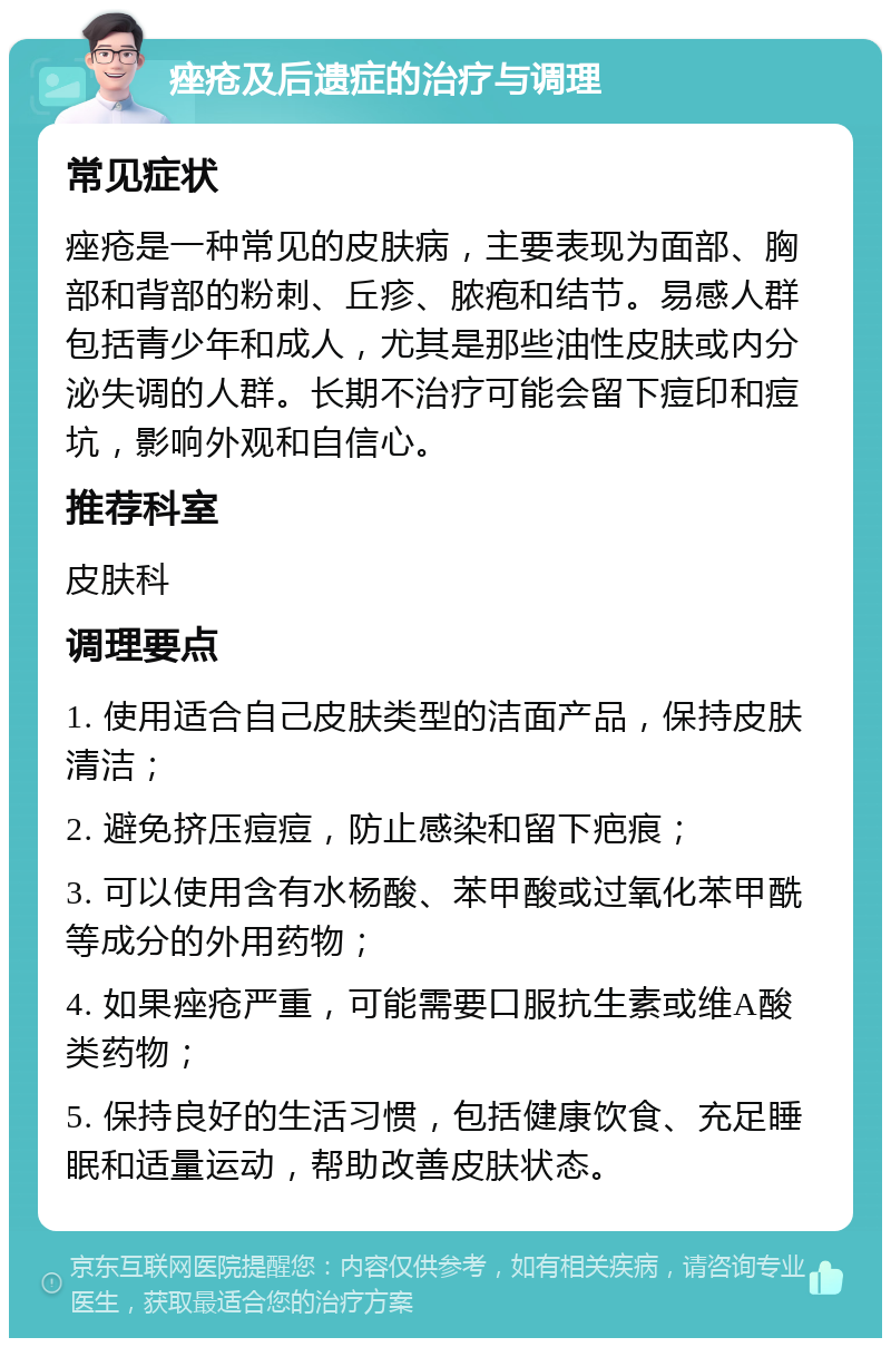 痤疮及后遗症的治疗与调理 常见症状 痤疮是一种常见的皮肤病，主要表现为面部、胸部和背部的粉刺、丘疹、脓疱和结节。易感人群包括青少年和成人，尤其是那些油性皮肤或内分泌失调的人群。长期不治疗可能会留下痘印和痘坑，影响外观和自信心。 推荐科室 皮肤科 调理要点 1. 使用适合自己皮肤类型的洁面产品，保持皮肤清洁； 2. 避免挤压痘痘，防止感染和留下疤痕； 3. 可以使用含有水杨酸、苯甲酸或过氧化苯甲酰等成分的外用药物； 4. 如果痤疮严重，可能需要口服抗生素或维A酸类药物； 5. 保持良好的生活习惯，包括健康饮食、充足睡眠和适量运动，帮助改善皮肤状态。