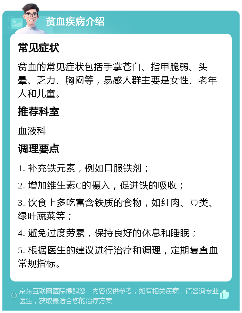 贫血疾病介绍 常见症状 贫血的常见症状包括手掌苍白、指甲脆弱、头晕、乏力、胸闷等，易感人群主要是女性、老年人和儿童。 推荐科室 血液科 调理要点 1. 补充铁元素，例如口服铁剂； 2. 增加维生素C的摄入，促进铁的吸收； 3. 饮食上多吃富含铁质的食物，如红肉、豆类、绿叶蔬菜等； 4. 避免过度劳累，保持良好的休息和睡眠； 5. 根据医生的建议进行治疗和调理，定期复查血常规指标。