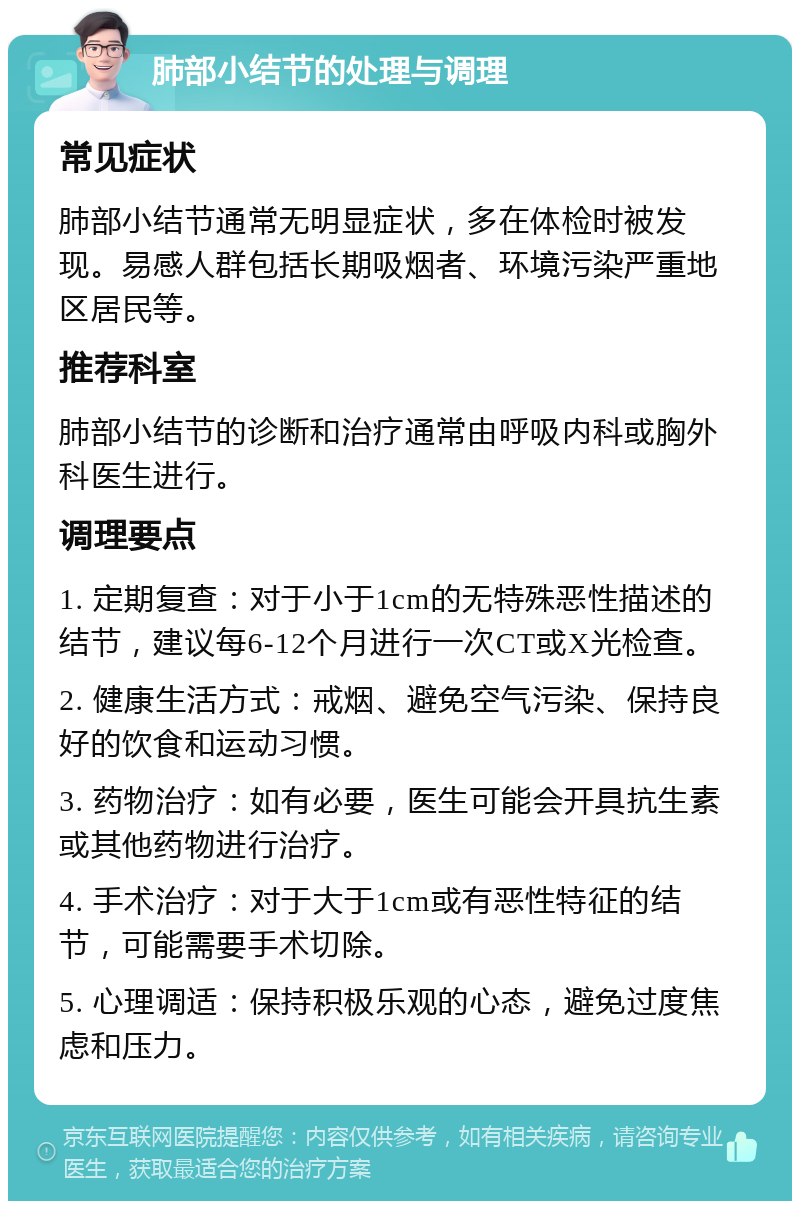 肺部小结节的处理与调理 常见症状 肺部小结节通常无明显症状，多在体检时被发现。易感人群包括长期吸烟者、环境污染严重地区居民等。 推荐科室 肺部小结节的诊断和治疗通常由呼吸内科或胸外科医生进行。 调理要点 1. 定期复查：对于小于1cm的无特殊恶性描述的结节，建议每6-12个月进行一次CT或X光检查。 2. 健康生活方式：戒烟、避免空气污染、保持良好的饮食和运动习惯。 3. 药物治疗：如有必要，医生可能会开具抗生素或其他药物进行治疗。 4. 手术治疗：对于大于1cm或有恶性特征的结节，可能需要手术切除。 5. 心理调适：保持积极乐观的心态，避免过度焦虑和压力。