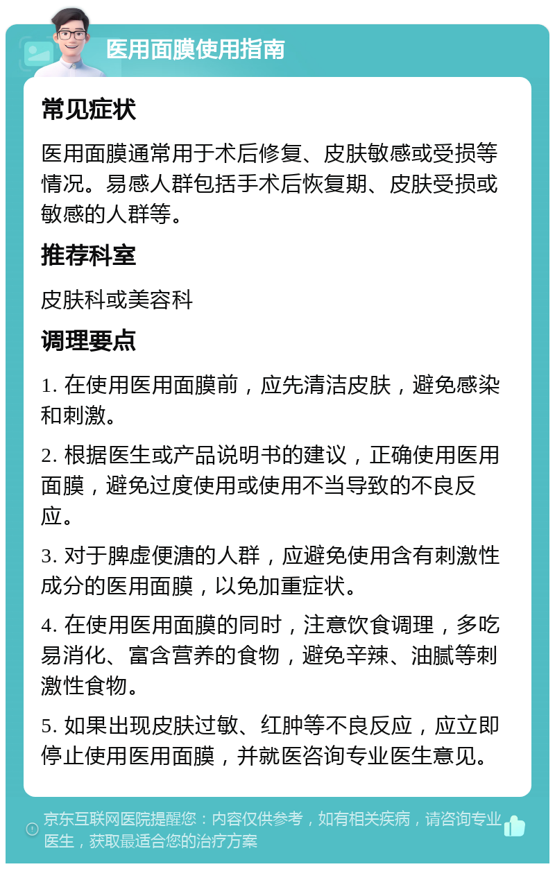 医用面膜使用指南 常见症状 医用面膜通常用于术后修复、皮肤敏感或受损等情况。易感人群包括手术后恢复期、皮肤受损或敏感的人群等。 推荐科室 皮肤科或美容科 调理要点 1. 在使用医用面膜前，应先清洁皮肤，避免感染和刺激。 2. 根据医生或产品说明书的建议，正确使用医用面膜，避免过度使用或使用不当导致的不良反应。 3. 对于脾虚便溏的人群，应避免使用含有刺激性成分的医用面膜，以免加重症状。 4. 在使用医用面膜的同时，注意饮食调理，多吃易消化、富含营养的食物，避免辛辣、油腻等刺激性食物。 5. 如果出现皮肤过敏、红肿等不良反应，应立即停止使用医用面膜，并就医咨询专业医生意见。