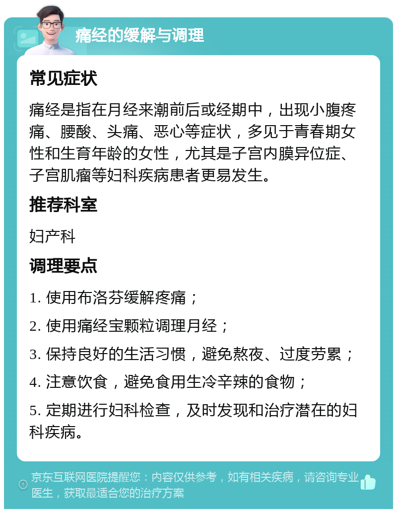 痛经的缓解与调理 常见症状 痛经是指在月经来潮前后或经期中，出现小腹疼痛、腰酸、头痛、恶心等症状，多见于青春期女性和生育年龄的女性，尤其是子宫内膜异位症、子宫肌瘤等妇科疾病患者更易发生。 推荐科室 妇产科 调理要点 1. 使用布洛芬缓解疼痛； 2. 使用痛经宝颗粒调理月经； 3. 保持良好的生活习惯，避免熬夜、过度劳累； 4. 注意饮食，避免食用生冷辛辣的食物； 5. 定期进行妇科检查，及时发现和治疗潜在的妇科疾病。