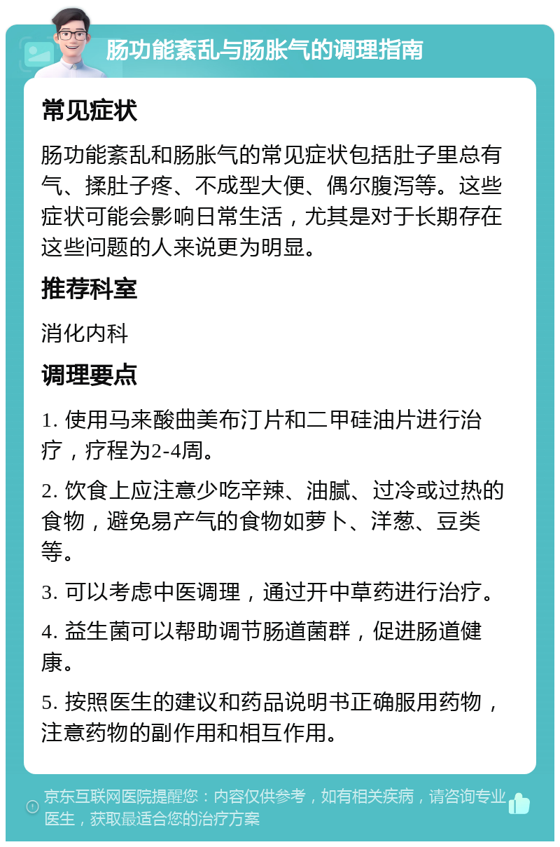 肠功能紊乱与肠胀气的调理指南 常见症状 肠功能紊乱和肠胀气的常见症状包括肚子里总有气、揉肚子疼、不成型大便、偶尔腹泻等。这些症状可能会影响日常生活，尤其是对于长期存在这些问题的人来说更为明显。 推荐科室 消化内科 调理要点 1. 使用马来酸曲美布汀片和二甲硅油片进行治疗，疗程为2-4周。 2. 饮食上应注意少吃辛辣、油腻、过冷或过热的食物，避免易产气的食物如萝卜、洋葱、豆类等。 3. 可以考虑中医调理，通过开中草药进行治疗。 4. 益生菌可以帮助调节肠道菌群，促进肠道健康。 5. 按照医生的建议和药品说明书正确服用药物，注意药物的副作用和相互作用。