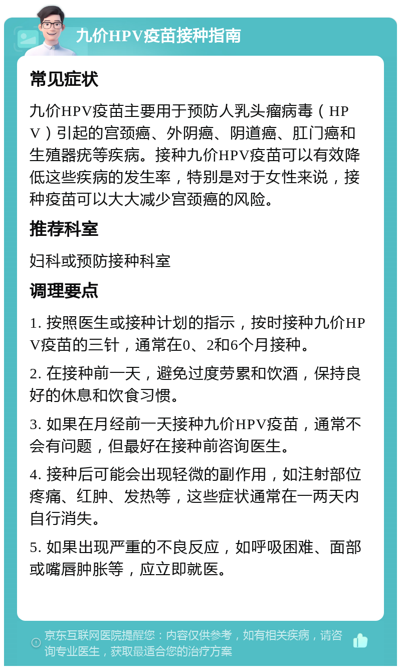 九价HPV疫苗接种指南 常见症状 九价HPV疫苗主要用于预防人乳头瘤病毒（HPV）引起的宫颈癌、外阴癌、阴道癌、肛门癌和生殖器疣等疾病。接种九价HPV疫苗可以有效降低这些疾病的发生率，特别是对于女性来说，接种疫苗可以大大减少宫颈癌的风险。 推荐科室 妇科或预防接种科室 调理要点 1. 按照医生或接种计划的指示，按时接种九价HPV疫苗的三针，通常在0、2和6个月接种。 2. 在接种前一天，避免过度劳累和饮酒，保持良好的休息和饮食习惯。 3. 如果在月经前一天接种九价HPV疫苗，通常不会有问题，但最好在接种前咨询医生。 4. 接种后可能会出现轻微的副作用，如注射部位疼痛、红肿、发热等，这些症状通常在一两天内自行消失。 5. 如果出现严重的不良反应，如呼吸困难、面部或嘴唇肿胀等，应立即就医。