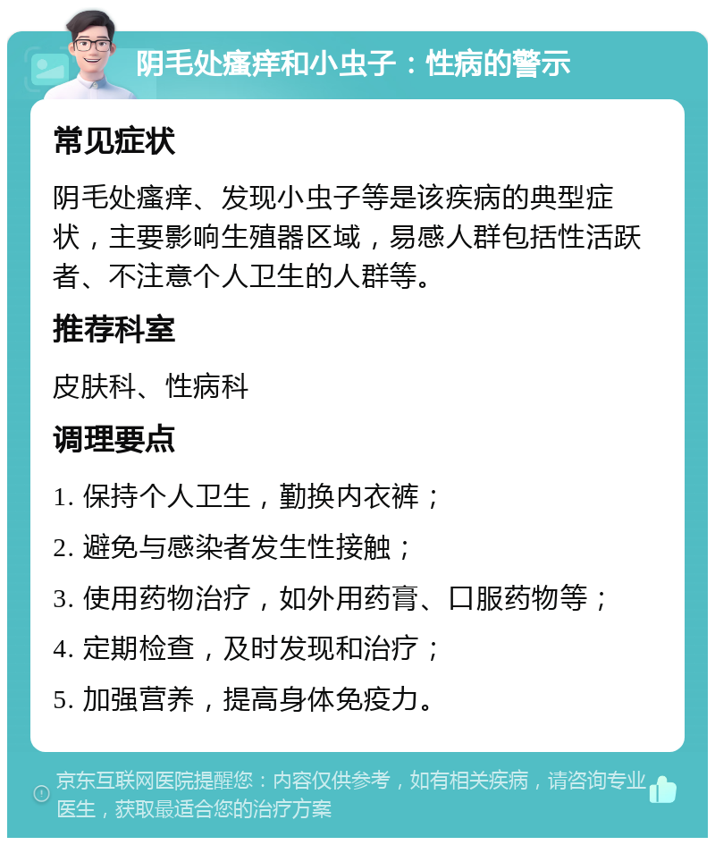 阴毛处瘙痒和小虫子：性病的警示 常见症状 阴毛处瘙痒、发现小虫子等是该疾病的典型症状，主要影响生殖器区域，易感人群包括性活跃者、不注意个人卫生的人群等。 推荐科室 皮肤科、性病科 调理要点 1. 保持个人卫生，勤换内衣裤； 2. 避免与感染者发生性接触； 3. 使用药物治疗，如外用药膏、口服药物等； 4. 定期检查，及时发现和治疗； 5. 加强营养，提高身体免疫力。