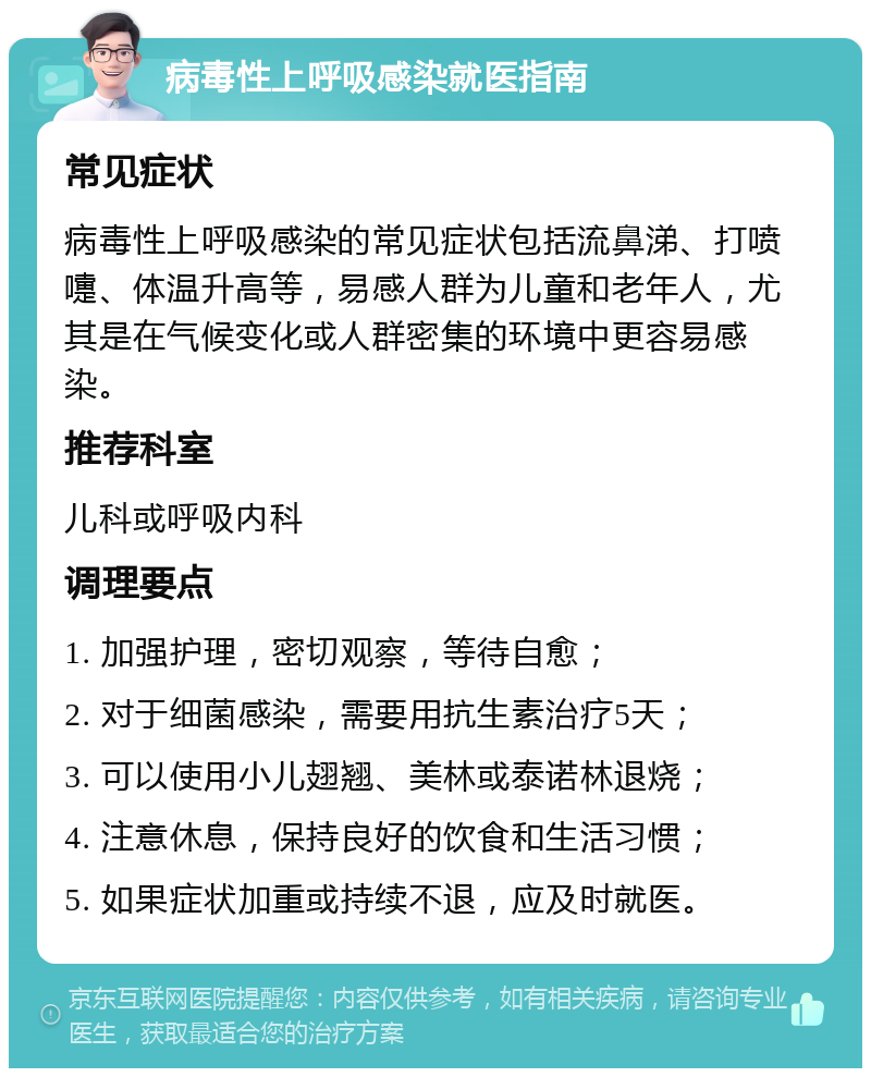 病毒性上呼吸感染就医指南 常见症状 病毒性上呼吸感染的常见症状包括流鼻涕、打喷嚏、体温升高等，易感人群为儿童和老年人，尤其是在气候变化或人群密集的环境中更容易感染。 推荐科室 儿科或呼吸内科 调理要点 1. 加强护理，密切观察，等待自愈； 2. 对于细菌感染，需要用抗生素治疗5天； 3. 可以使用小儿翅翘、美林或泰诺林退烧； 4. 注意休息，保持良好的饮食和生活习惯； 5. 如果症状加重或持续不退，应及时就医。