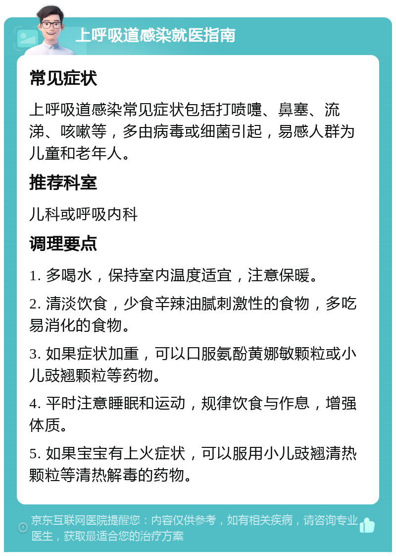 上呼吸道感染就医指南 常见症状 上呼吸道感染常见症状包括打喷嚏、鼻塞、流涕、咳嗽等，多由病毒或细菌引起，易感人群为儿童和老年人。 推荐科室 儿科或呼吸内科 调理要点 1. 多喝水，保持室内温度适宜，注意保暖。 2. 清淡饮食，少食辛辣油腻刺激性的食物，多吃易消化的食物。 3. 如果症状加重，可以口服氨酚黄娜敏颗粒或小儿豉翘颗粒等药物。 4. 平时注意睡眠和运动，规律饮食与作息，增强体质。 5. 如果宝宝有上火症状，可以服用小儿豉翘清热颗粒等清热解毒的药物。