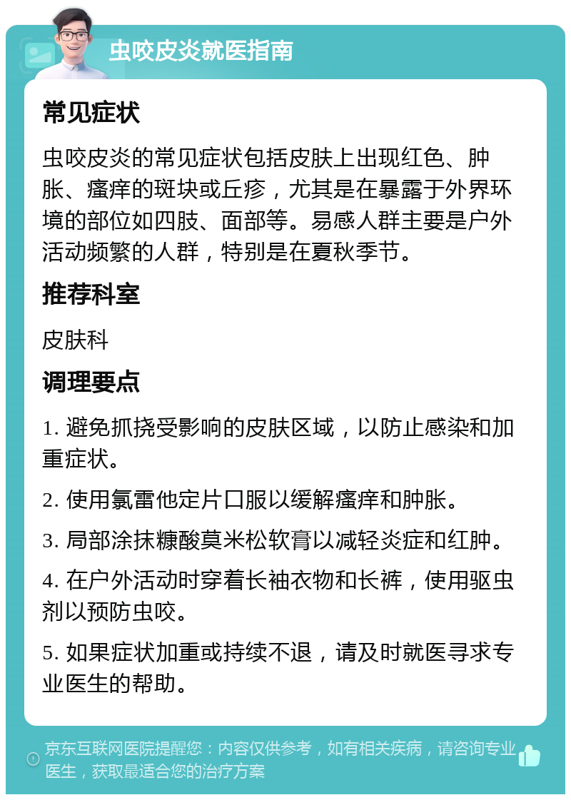 虫咬皮炎就医指南 常见症状 虫咬皮炎的常见症状包括皮肤上出现红色、肿胀、瘙痒的斑块或丘疹，尤其是在暴露于外界环境的部位如四肢、面部等。易感人群主要是户外活动频繁的人群，特别是在夏秋季节。 推荐科室 皮肤科 调理要点 1. 避免抓挠受影响的皮肤区域，以防止感染和加重症状。 2. 使用氯雷他定片口服以缓解瘙痒和肿胀。 3. 局部涂抹糠酸莫米松软膏以减轻炎症和红肿。 4. 在户外活动时穿着长袖衣物和长裤，使用驱虫剂以预防虫咬。 5. 如果症状加重或持续不退，请及时就医寻求专业医生的帮助。