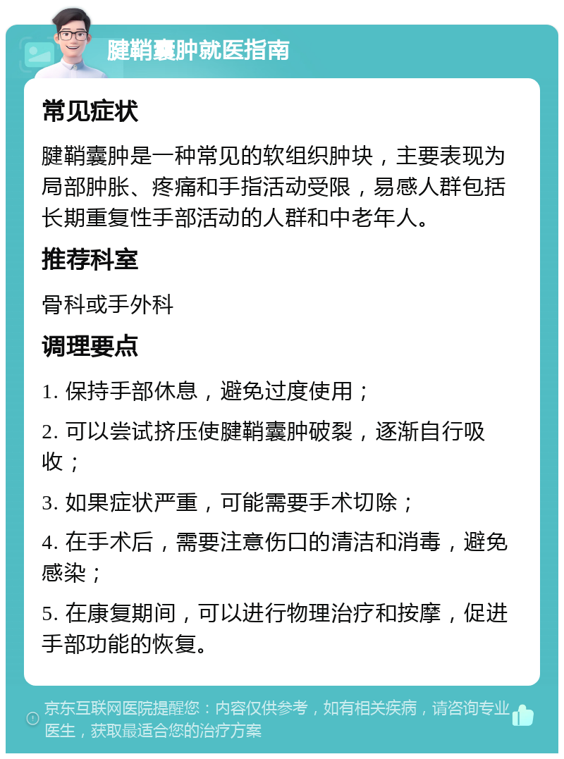 腱鞘囊肿就医指南 常见症状 腱鞘囊肿是一种常见的软组织肿块，主要表现为局部肿胀、疼痛和手指活动受限，易感人群包括长期重复性手部活动的人群和中老年人。 推荐科室 骨科或手外科 调理要点 1. 保持手部休息，避免过度使用； 2. 可以尝试挤压使腱鞘囊肿破裂，逐渐自行吸收； 3. 如果症状严重，可能需要手术切除； 4. 在手术后，需要注意伤口的清洁和消毒，避免感染； 5. 在康复期间，可以进行物理治疗和按摩，促进手部功能的恢复。