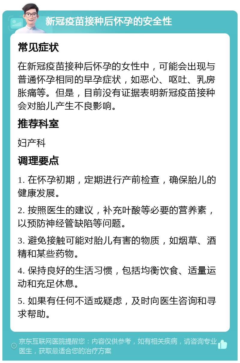 新冠疫苗接种后怀孕的安全性 常见症状 在新冠疫苗接种后怀孕的女性中，可能会出现与普通怀孕相同的早孕症状，如恶心、呕吐、乳房胀痛等。但是，目前没有证据表明新冠疫苗接种会对胎儿产生不良影响。 推荐科室 妇产科 调理要点 1. 在怀孕初期，定期进行产前检查，确保胎儿的健康发展。 2. 按照医生的建议，补充叶酸等必要的营养素，以预防神经管缺陷等问题。 3. 避免接触可能对胎儿有害的物质，如烟草、酒精和某些药物。 4. 保持良好的生活习惯，包括均衡饮食、适量运动和充足休息。 5. 如果有任何不适或疑虑，及时向医生咨询和寻求帮助。