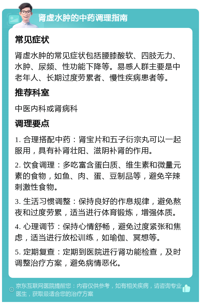 肾虚水肿的中药调理指南 常见症状 肾虚水肿的常见症状包括腰膝酸软、四肢无力、水肿、尿频、性功能下降等。易感人群主要是中老年人、长期过度劳累者、慢性疾病患者等。 推荐科室 中医内科或肾病科 调理要点 1. 合理搭配中药：肾宝片和五子衍宗丸可以一起服用，具有补肾壮阳、滋阴补肾的作用。 2. 饮食调理：多吃富含蛋白质、维生素和微量元素的食物，如鱼、肉、蛋、豆制品等，避免辛辣刺激性食物。 3. 生活习惯调整：保持良好的作息规律，避免熬夜和过度劳累，适当进行体育锻炼，增强体质。 4. 心理调节：保持心情舒畅，避免过度紧张和焦虑，适当进行放松训练，如瑜伽、冥想等。 5. 定期复查：定期到医院进行肾功能检查，及时调整治疗方案，避免病情恶化。