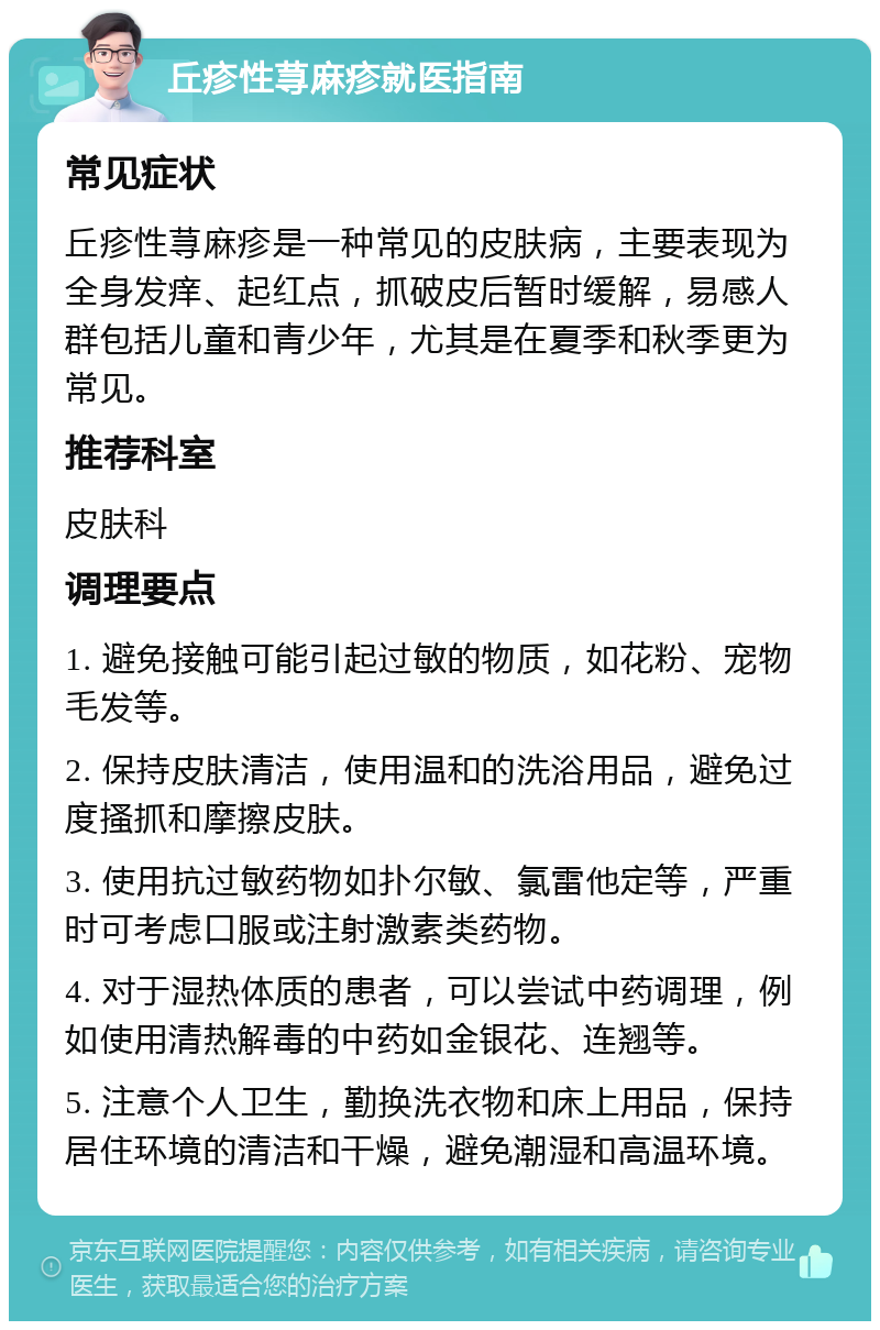 丘疹性荨麻疹就医指南 常见症状 丘疹性荨麻疹是一种常见的皮肤病，主要表现为全身发痒、起红点，抓破皮后暂时缓解，易感人群包括儿童和青少年，尤其是在夏季和秋季更为常见。 推荐科室 皮肤科 调理要点 1. 避免接触可能引起过敏的物质，如花粉、宠物毛发等。 2. 保持皮肤清洁，使用温和的洗浴用品，避免过度搔抓和摩擦皮肤。 3. 使用抗过敏药物如扑尔敏、氯雷他定等，严重时可考虑口服或注射激素类药物。 4. 对于湿热体质的患者，可以尝试中药调理，例如使用清热解毒的中药如金银花、连翘等。 5. 注意个人卫生，勤换洗衣物和床上用品，保持居住环境的清洁和干燥，避免潮湿和高温环境。