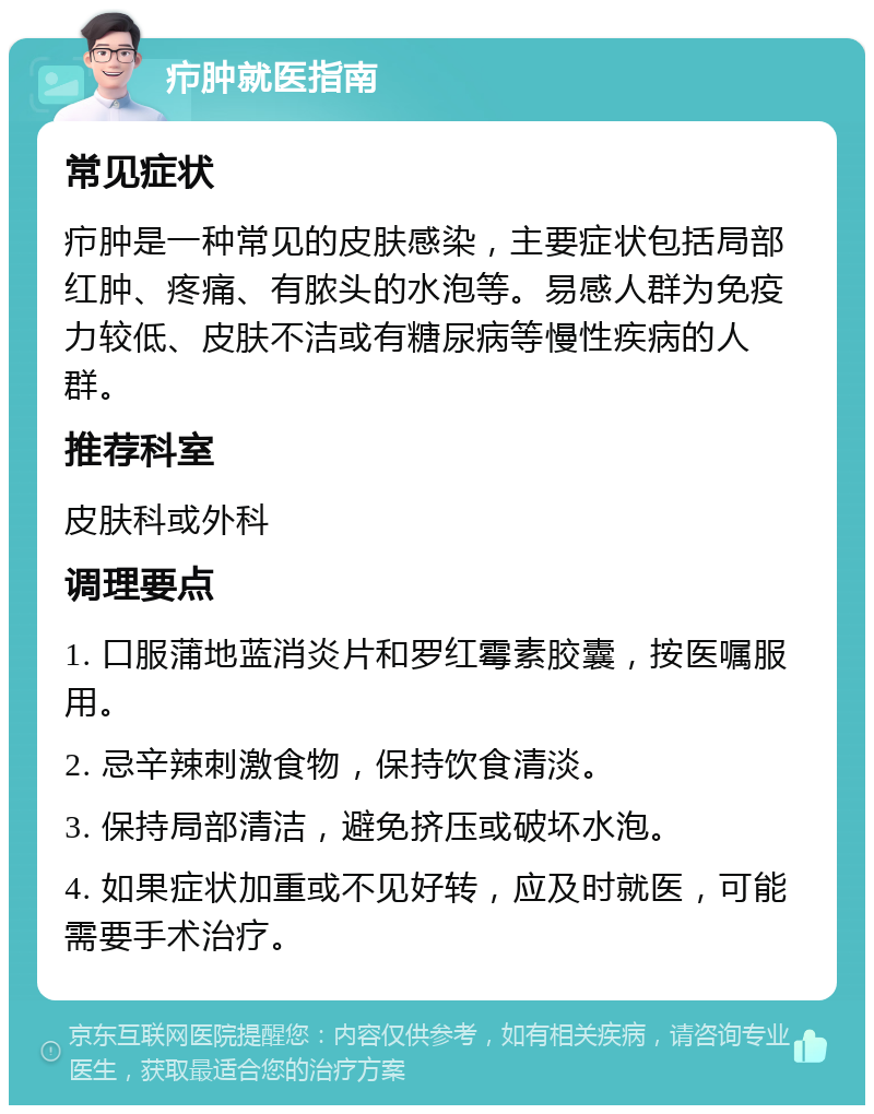 疖肿就医指南 常见症状 疖肿是一种常见的皮肤感染，主要症状包括局部红肿、疼痛、有脓头的水泡等。易感人群为免疫力较低、皮肤不洁或有糖尿病等慢性疾病的人群。 推荐科室 皮肤科或外科 调理要点 1. 口服蒲地蓝消炎片和罗红霉素胶囊，按医嘱服用。 2. 忌辛辣刺激食物，保持饮食清淡。 3. 保持局部清洁，避免挤压或破坏水泡。 4. 如果症状加重或不见好转，应及时就医，可能需要手术治疗。