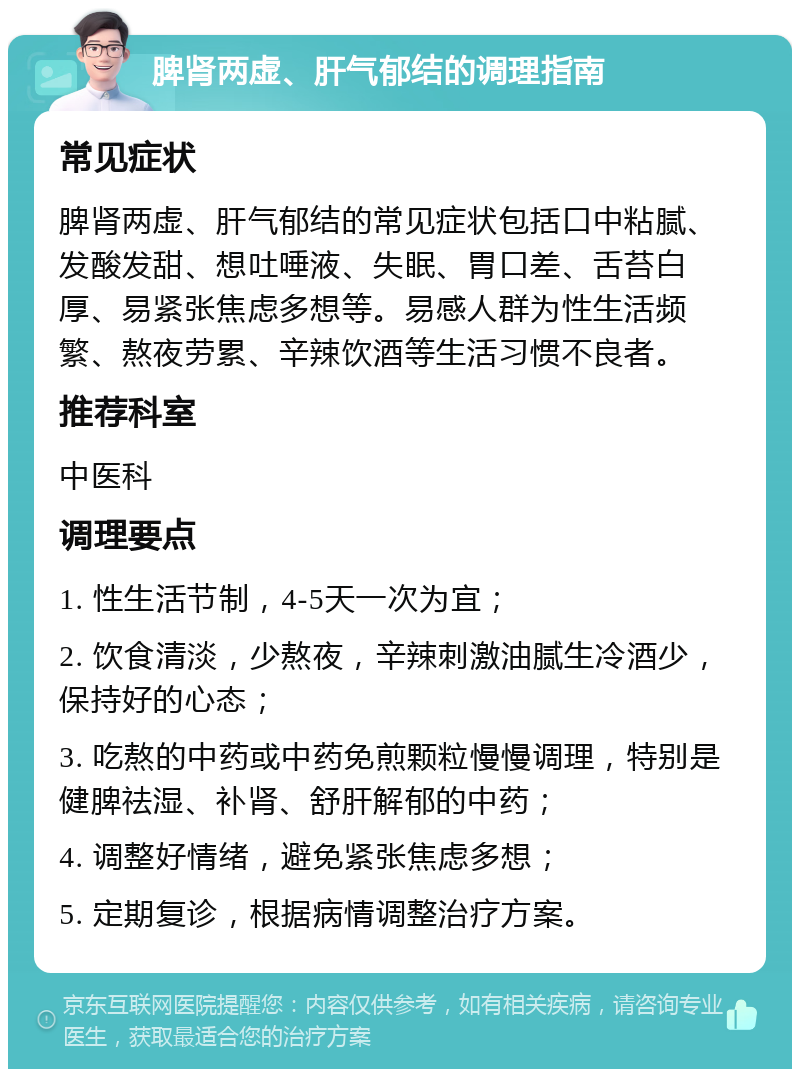 脾肾两虚、肝气郁结的调理指南 常见症状 脾肾两虚、肝气郁结的常见症状包括口中粘腻、发酸发甜、想吐唾液、失眠、胃口差、舌苔白厚、易紧张焦虑多想等。易感人群为性生活频繁、熬夜劳累、辛辣饮酒等生活习惯不良者。 推荐科室 中医科 调理要点 1. 性生活节制，4-5天一次为宜； 2. 饮食清淡，少熬夜，辛辣刺激油腻生冷酒少，保持好的心态； 3. 吃熬的中药或中药免煎颗粒慢慢调理，特别是健脾祛湿、补肾、舒肝解郁的中药； 4. 调整好情绪，避免紧张焦虑多想； 5. 定期复诊，根据病情调整治疗方案。