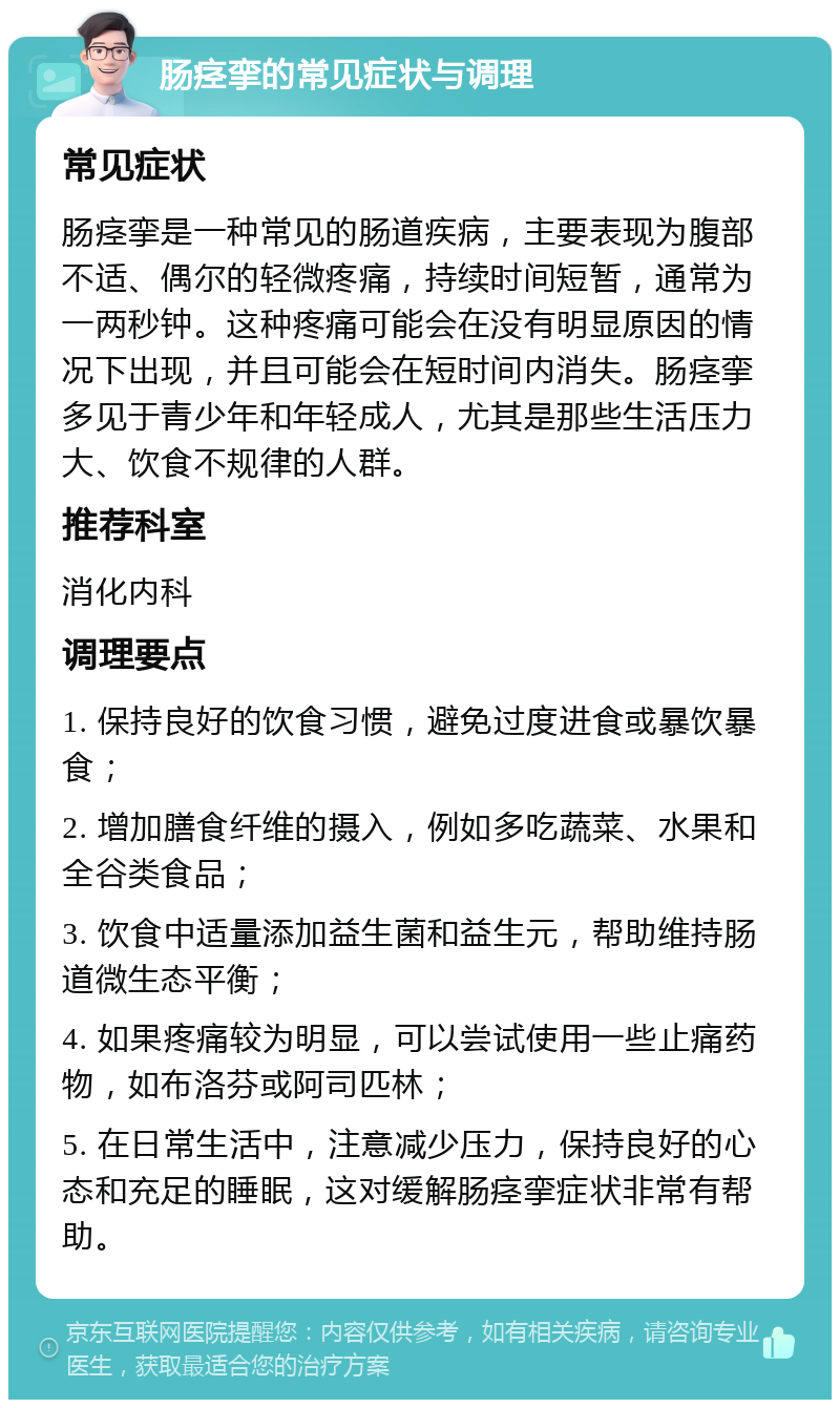 肠痉挛的常见症状与调理 常见症状 肠痉挛是一种常见的肠道疾病，主要表现为腹部不适、偶尔的轻微疼痛，持续时间短暂，通常为一两秒钟。这种疼痛可能会在没有明显原因的情况下出现，并且可能会在短时间内消失。肠痉挛多见于青少年和年轻成人，尤其是那些生活压力大、饮食不规律的人群。 推荐科室 消化内科 调理要点 1. 保持良好的饮食习惯，避免过度进食或暴饮暴食； 2. 增加膳食纤维的摄入，例如多吃蔬菜、水果和全谷类食品； 3. 饮食中适量添加益生菌和益生元，帮助维持肠道微生态平衡； 4. 如果疼痛较为明显，可以尝试使用一些止痛药物，如布洛芬或阿司匹林； 5. 在日常生活中，注意减少压力，保持良好的心态和充足的睡眠，这对缓解肠痉挛症状非常有帮助。