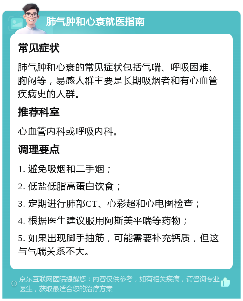 肺气肿和心衰就医指南 常见症状 肺气肿和心衰的常见症状包括气喘、呼吸困难、胸闷等，易感人群主要是长期吸烟者和有心血管疾病史的人群。 推荐科室 心血管内科或呼吸内科。 调理要点 1. 避免吸烟和二手烟； 2. 低盐低脂高蛋白饮食； 3. 定期进行肺部CT、心彩超和心电图检查； 4. 根据医生建议服用阿斯美平喘等药物； 5. 如果出现脚手抽筋，可能需要补充钙质，但这与气喘关系不大。