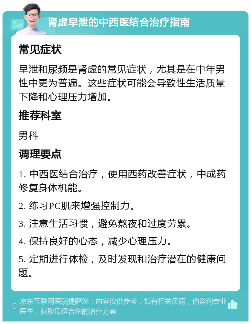 肾虚早泄的中西医结合治疗指南 常见症状 早泄和尿频是肾虚的常见症状，尤其是在中年男性中更为普遍。这些症状可能会导致性生活质量下降和心理压力增加。 推荐科室 男科 调理要点 1. 中西医结合治疗，使用西药改善症状，中成药修复身体机能。 2. 练习PC肌来增强控制力。 3. 注意生活习惯，避免熬夜和过度劳累。 4. 保持良好的心态，减少心理压力。 5. 定期进行体检，及时发现和治疗潜在的健康问题。